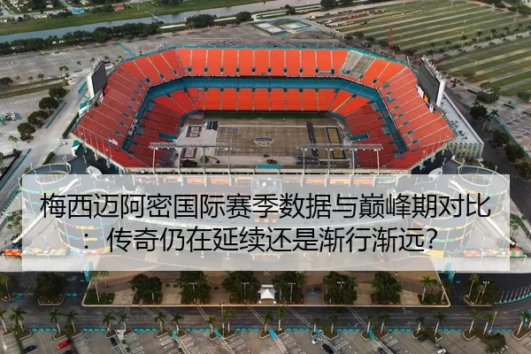 梅西迈阿密国际赛季数据与巅峰期对比：传奇仍在延续还是渐行渐远？
