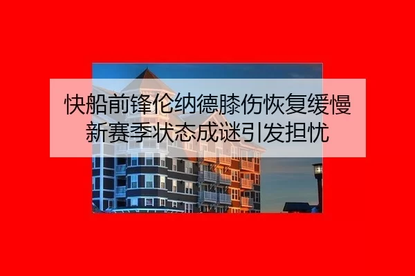 快船前锋伦纳德膝伤恢复缓慢 新赛季状态成谜引发担忧