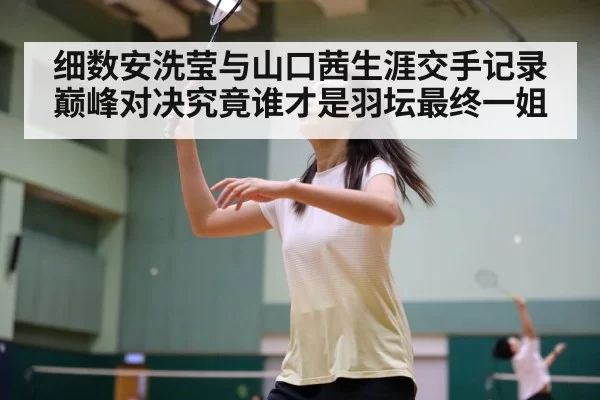 细数安洗莹与山口茜生涯交手记录 巅峰对决究竟谁才是羽坛最终一姐