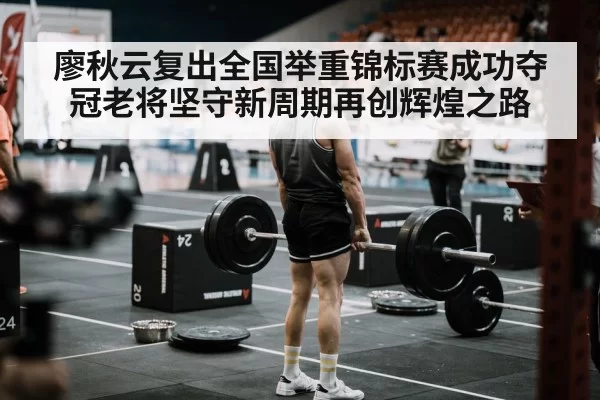 廖秋云复出全国举重锦标赛成功夺冠老将坚守新周期再创辉煌之路