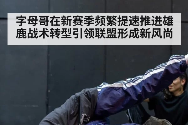 字母哥在新赛季频繁提速推进雄鹿战术转型引领联盟形成新风尚